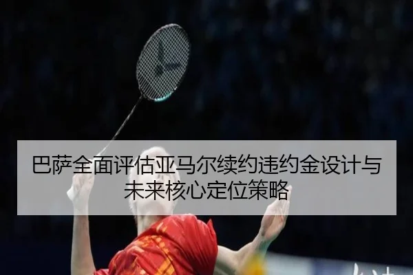 巴萨全面评估亚马尔续约违约金设计与未来核心定位策略