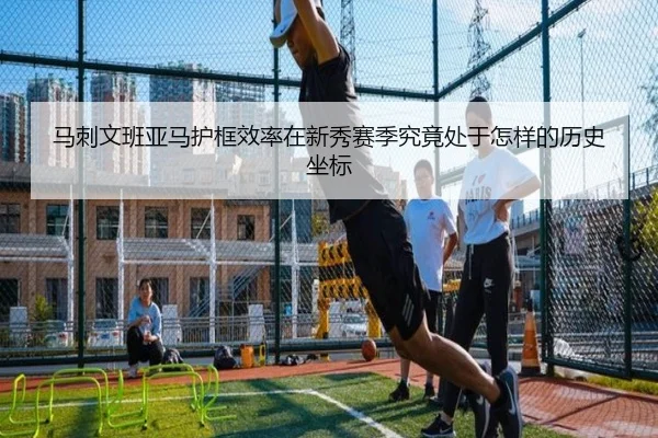 马刺文班亚马护框效率在新秀赛季究竟处于怎样的历史坐标