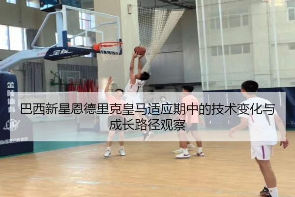 巴西新星恩德里克皇马适应期中的技术变化与成长路径观察