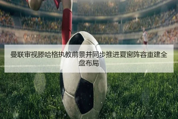 曼联审视滕哈格执教前景并同步推进夏窗阵容重建全盘布局