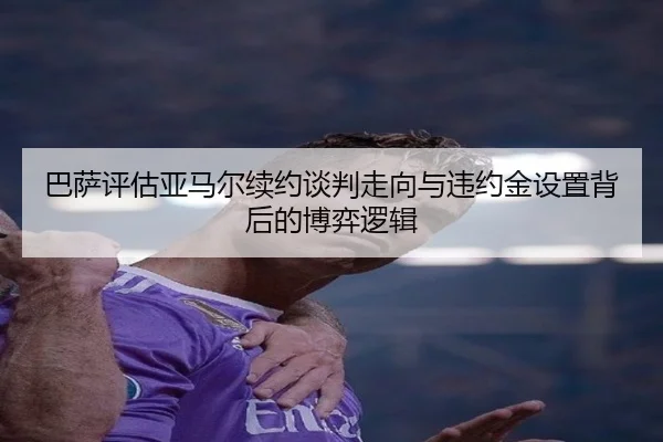 巴萨评估亚马尔续约谈判走向与违约金设置背后的博弈逻辑